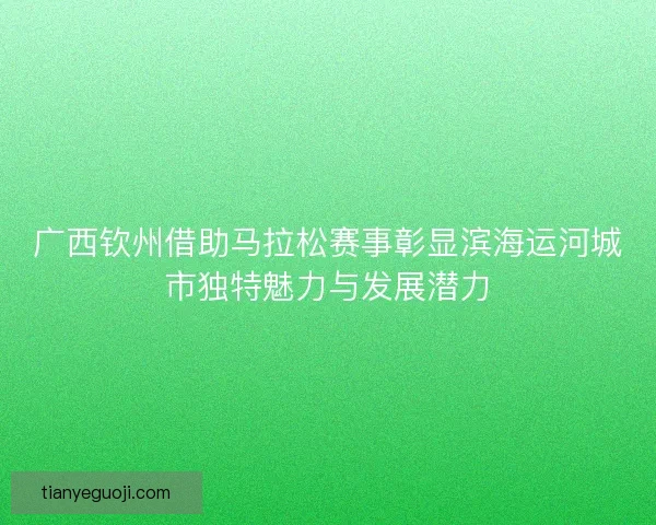 广西钦州借助马拉松赛事彰显滨海运河城市独特魅力与发展潜力