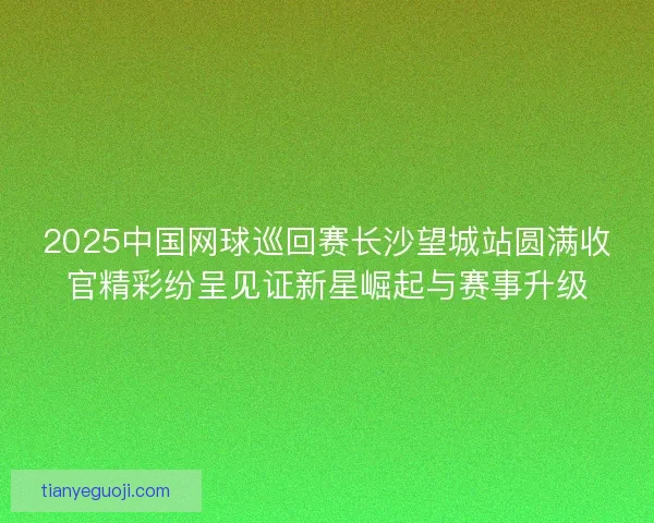 2025中国网球巡回赛长沙望城站圆满收官精彩纷呈见证新星崛起与赛事升级