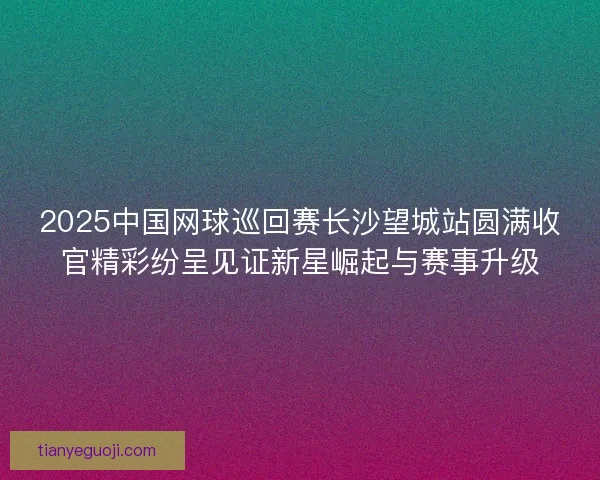 2025中国网球巡回赛长沙望城站圆满收官精彩纷呈见证新星崛起与赛事升级