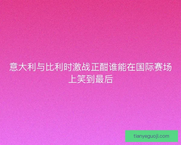 意大利与比利时激战正酣谁能在国际赛场上笑到最后