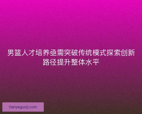 男篮人才培养亟需突破传统模式探索创新路径提升整体水平 男篮人才培养亟需突破传统模式探索创新路径提升整体水平