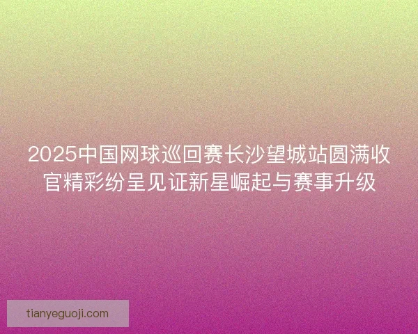2025中国网球巡回赛长沙望城站圆满收官精彩纷呈见证新星崛起与赛事升级