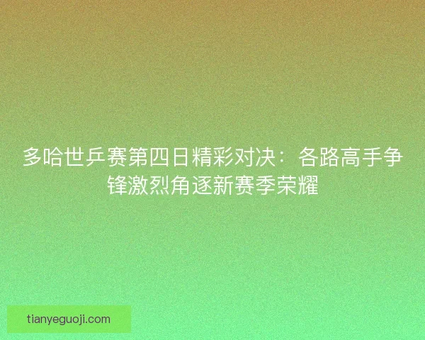 多哈世乒赛第四日精彩对决：各路高手争锋激烈角逐新赛季荣耀