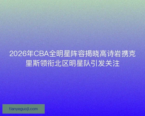 2026年CBA全明星阵容揭晓高诗岩携克里斯领衔北区明星队引发关注