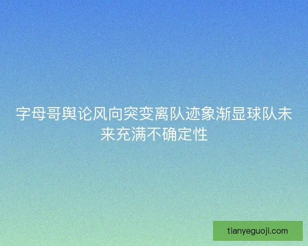 字母哥舆论风向突变离队迹象渐显球队未来充满不确定性