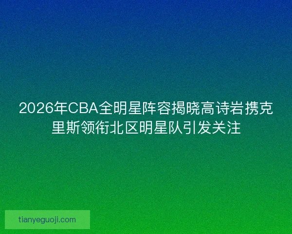 2026年CBA全明星阵容揭晓高诗岩携克里斯领衔北区明星队引发关注