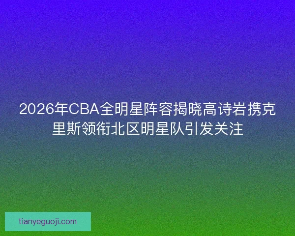 2026年CBA全明星阵容揭晓高诗岩携克里斯领衔北区明星队引发关注