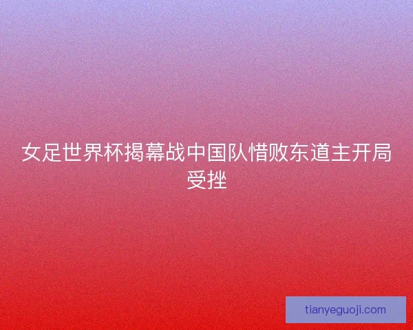女足世界杯揭幕战中国队惜败东道主开局受挫
